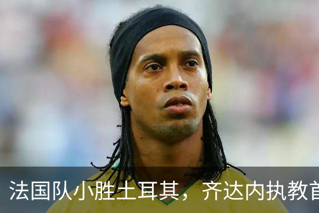 法国队小胜土耳其，齐达内执教首战喜迎胜利